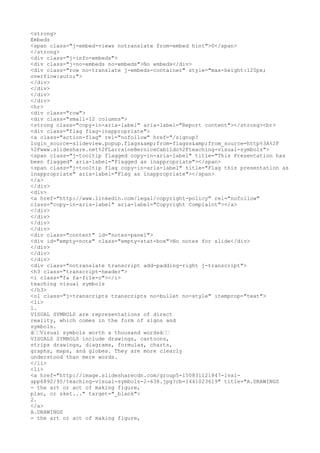 <strong>
Embeds
<span class="j-embed-views notranslate from-embed hint">0</span>
</strong>
<div class="j-info-embeds">
<div class="j-no-embeds no-embeds">No embeds</div>
<div class="row no-translate j-embeds-container" style="max-height:120px;
overflow:auto;">
</div>
</div>
</div>
</div>
<hr>
<div class="row">
<div class="small-12 columns">
<strong class="copy-in-aria-label" aria-label="Report content"></strong><br>
<div class="flag flag-inappropriate">
<a class="action-flag" rel="nofollow" href="/signup?
login_source=slideview.popup.flags&amp;from=flagss&amp;from_source=http%3A%2F
%2Fwww.slideshare.net%2FLarraineBerniceCabildo%2Fteaching-visual-symbols">
<span class="j-tooltip flagged copy-in-aria-label" title="This Presentation has
been flagged" aria-label="Flagged as inappropriate"></span>
<span class="j-tooltip flag copy-in-aria-label" title="Flag this presentation as
inappropriate" aria-label="Flag as inappropriate"></span>
</a>
</div>
<div>
<a href="http://www.linkedin.com/legal/copyright-policy" rel="nofollow"
class="copy-in-aria-label" aria-label="Copyright Complaint"></a>
</div>
</div>
</div>
</div>
<div class="content" id="notes-panel">
<div id="empty-note" class="empty-stat-box">No notes for slide</div>
</div>
</div>
</div>
<div class="notranslate transcript add-padding-right j-transcript">
<h3 class="transcript-header">
<i class="fa fa-file-o"></i>
teaching visual symbols
</h3>
<ol class="j-transcripts transcripts no-bullet no-style" itemprop="text">
<li>
1.
VISUAL SYMBOLS are representations of direct
reality, which comes in the form of signs and
symbols.
â€€Visual symbols worth a thousand wordsâ€€
VISUALS SYMBOLS include drawings, cartoons,
strips drawings, diagrams, formulas, charts,
graphs, maps, and globes. They are more clearly
understood than mere words.
</li>
<li>
<a href="http://image.slidesharecdn.com/group5-150831121847-lva1-
app6892/95/teaching-visual-symbols-2-638.jpg?cb=1441023619" title="A.DRAWINGS
- the art or act of making figure,
plan, or sket..." target="_blank">
2.
</a>
A.DRAWINGS
- the art or act of making figure,
 