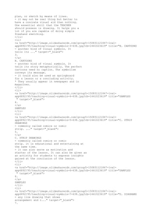 plan, or sketch by means of lines.
- it may not be real thing but better to
have a concrete visual aid than nothing.
One essential skill that the TEACHER
should possess is drawing. It helps you a
lot if you are capable of doing simple
freehand sketching.
</li>
<li>
<a href="http://image.slidesharecdn.com/group5-150831121847-lva1-
app6892/95/teaching-visual-symbols-3-638.jpg?cb=1441023619" title="B. CARTOONS
- another kind of visual symbols. It
tells its ..." target="_blank">
3.
</a>
B. CARTOONS
- another kind of visual symbols. It
tells its story metaphorically. The perfect
cartoons need no caption. The symbolism
conveys its message.
- it could also be used as springboard
for a lesson or a concluding activity.
* They usually appear in newspaper and in
magazines.
</li>
<li>
<a href="http://image.slidesharecdn.com/group5-150831121847-lva1-
app6892/95/teaching-visual-symbols-4-638.jpg?cb=1441023619" title="SAMPLES
" target="_blank">
4.
</a>
SAMPLES
</li>
<li>
<a href="http://image.slidesharecdn.com/group5-150831121847-lva1-
app6892/95/teaching-visual-symbols-5-638.jpg?cb=1441023619" title="C. STRIP
DRAWINGS
- commonly called comics or comic
strip. ..." target="_blank">
5.
</a>
C. STRIP DRAWINGS
- commonly called comics or comic
strip. it is educational and entertaining at
the same time.
- it can also serve as motivation and
starter of the lesson. It can also be given as
an activity for students to express insights
gained at the conclusion of the lesson.
</li>
<li>
<a href="http://image.slidesharecdn.com/group5-150831121847-lva1-
app6892/95/teaching-visual-symbols-6-638.jpg?cb=1441023619" title="SAMPLES
" target="_blank">
6.
</a>
SAMPLES
</li>
<li>
<a href="http://image.slidesharecdn.com/group5-150831121847-lva1-
app6892/95/teaching-visual-symbols-7-638.jpg?cb=1441023619" title="D. DIAGRAMS
- any line drawing that shows
arrangement and r..." target="_blank">
7.
 