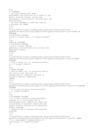 </a>
D. DIAGRAMS
- any line drawing that shows
arrangement and relations as of parts to the
whole, relative values, origins and
development, chronological, fluctuations, and
distributions.
* the word DIAGRAM is sometimes used as
a synonyms for GRAPH.
</li>
<li>
<a href="http://image.slidesharecdn.com/group5-150831121847-lva1-
app6892/95/teaching-visual-symbols-8-638.jpg?cb=1441023619" title="TYPES OF
DIAGRAMS
ï€¶ AFFINITY DIAGRAM
-used to cluster compl..." target="_blank">
8.
</a>
TYPES OF DIAGRAMS
ï€¶ AFFINITY DIAGRAM
-used to cluster complex
apparently unrelated data into natural and
meaningful groups.
SAMPLES
</li>
<li>
<a href="http://image.slidesharecdn.com/group5-150831121847-lva1-
app6892/95/teaching-visual-symbols-9-638.jpg?cb=1441023619" title="ï€¶TREE
DIAGRAM
- used to chart out, in increasing detail,
th..." target="_blank">
9.
</a>
ï€¶TREE DIAGRAM
- used to chart out, in increasing detail,
the various task that must be
accomplished to complete a project or
achieve a specific objective.
SAMPLE
</li>
<li>
<a href="http://image.slidesharecdn.com/group5-150831121847-lva1-
app6892/95/teaching-visual-symbols-10-638.jpg?cb=1441023619" title="ï€¶ FISHBONE
DIAGRAM
- it is also called as cause-and-effect
..." target="_blank">
10.
</a>
ï€¶ FISHBONE DIAGRAM
- it is also called as cause-and-effect
diagram. It is structured form of
brainstorming that graphically shows the
relationship of possible causes and sub-
causes directly related to an identified
effect/ problem.
* Commonly used to analyze work-related
problems.
</li>
<li>
<a href="http://image.slidesharecdn.com/group5-150831121847-lva1-
app6892/95/teaching-visual-symbols-11-638.jpg?cb=1441023619" title="E. CHARTS
- is a diagrammatic representation of
relationshi..." target="_blank">
11.
 