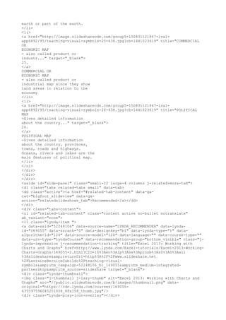 earth or part of the earth.
</li>
<li>
<a href="http://image.slidesharecdn.com/group5-150831121847-lva1-
app6892/95/teaching-visual-symbols-25-638.jpg?cb=1441023619" title="COMMERCIAL
OR
ECONOMIC MAP
- also called product or
industr..." target="_blank">
25.
</a>
COMMERCIAL OR
ECONOMIC MAP
- also called product or
industrial map since they show
land areas in relation to the
economy
</li>
<li>
<a href="http://image.slidesharecdn.com/group5-150831121847-lva1-
app6892/95/teaching-visual-symbols-26-638.jpg?cb=1441023619" title="POLITICAL
MAP
-Gives detailed information
about the country..." target="_blank">
26.
</a>
POLITICAL MAP
-Gives detailed information
about the country, provinces,
towns, roads and highways.
Oceans, rivers and lakes are the
main features of political map.
</li>
</ol>
</div>
</div>
</div>
<aside id="side-panel" class="small-12 large-4 columns j-related-more-tab">
<dl class="tabs related-tabs small" data-tab>
<dd class="active"><a href="#related-tab-content" data-ga-
cat="bigfoot_slideview" data-ga-
action="relatedslideshows_tab">Recommended</a></dd>
</dl>
<div class="tabs-content">
<ul id="related-tab-content" class="content active no-bullet notranslate"
ab_variant="none">
<li class="lynda-item ">
<a data-ssid="52248106" data-source-name="LYNDA_RECOMMENDER" data-lynda-
id="169055" data-ssrank="0" data-designkey="b1" data-lynda-type="1" data-
algorithm-id="120" data-source-model="120" data-language="" data-course-type=""
data-urn-type="LyndaCourse" data-recommendation-group="bottom_visible" class="j-
lynda-impression j-recommendation-tracking" title="Excel 2013: Working with
Charts and Graphs" href=http://www.lynda.com/Excel-tutorials/Excel-2013-Working-
Charts-Graphs/169055-2.html?CID=l0%3Aen%3Aip%3Ase%3Aprosb%3As0%3A0%3Aall
%3Aslideshare&amp;returnUrl=http%3A%2F%2Fwww.slideshare.net
%2FLarraineBerniceCabildo%2Fteaching-visual-
symbols&amp;utm_campaign=52248106_b1_169055&amp;utm_medium=integrated-
partnership&amp;utm_source=slideshare target="_blank">
<div class="lynda-thumbnail">
<img class="j-thumbnail j-lazy-thumb" alt="Excel 2013: Working with Charts and
Graphs" src="//public.slidesharecdn.com/b/images/thumbnail.png" data-
original="https://cdn.lynda.com/courses/169055-
635597596045201008_88x158_thumb.jpg"/>
<div class="lynda-play-icon-overlay"></div>
 