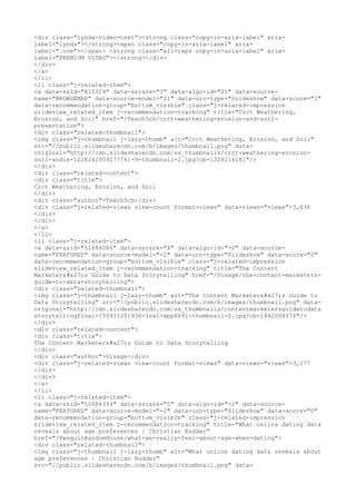 <div class="lynda-video-text"><strong class="copy-in-aria-label" aria-
label="lynda"></strong><span class="copy-in-aria-label" aria-
label=".com"></span> <strong class="all-caps copy-in-aria-label" aria-
label="PREMIUM VIDEO"></strong></div>
</div>
</a>
</li>
<li class="j-related-item">
<a data-ssid="810329" data-ssrank="3" data-algo-id="21" data-source-
name="BROWSEMAP" data-source-model="21" data-urn-type="Slideshow" data-score="1"
data-recommendation-group="bottom_visible" class="j-related-impression
slideview_related_item j-recommendation-tracking" title="Crct Weathering,
Erosion, and Soil" href="/Teach5ch/crct-weathering-erosion-and-soil-
presentation">
<div class="related-thumbnail">
<img class="j-thumbnail j-lazy-thumb" alt="Crct Weathering, Erosion, and Soil"
src="//public.slidesharecdn.com/b/images/thumbnail.png" data-
original="http://cdn.slidesharecdn.com/ss_thumbnails/crct-weathering-erosion-
soil-andie-1228242959277761-9-thumbnail-2.jpg?cb=1228214181"/>
</div>
<div class="related-content">
<div class="title">
Crct Weathering, Erosion, and Soil
</div>
<div class="author">Teach5ch</div>
<div class="j-related-views view-count format-views" data-views="views">3,636
</div>
</div>
</a>
</li>
<li class="j-related-item">
<a data-ssid="52686066" data-ssrank="4" data-algo-id="-2" data-source-
name="FEATURED" data-source-model="-2" data-urn-type="Slideshow" data-score="0"
data-recommendation-group="bottom_visible" class="j-related-impression
slideview_related_item j-recommendation-tracking" title="The Content
Marketer's Guide to Data Storytelling" href="/Visage/the-content-marketers-
guide-to-data-storytelling">
<div class="related-thumbnail">
<img class="j-thumbnail j-lazy-thumb" alt="The Content Marketer's Guide to
Data Storytelling" src="//public.slidesharecdn.com/b/images/thumbnail.png" data-
original="http://cdn.slidesharecdn.com/ss_thumbnails/contentmarketersguidetodata
storytellingfinal-150911201936-lva1-app6891-thumbnail-2.jpg?cb=1442004074"/>
</div>
<div class="related-content">
<div class="title">
The Content Marketer's Guide to Data Storytelling
</div>
<div class="author">Visage</div>
<div class="j-related-views view-count format-views" data-views="views">3,277
</div>
</div>
</a>
</li>
<li class="j-related-item">
<a data-ssid="52684344" data-ssrank="5" data-algo-id="-2" data-source-
name="FEATURED" data-source-model="-2" data-urn-type="Slideshow" data-score="0"
data-recommendation-group="bottom_visible" class="j-related-impression
slideview_related_item j-recommendation-tracking" title="What online dating data
reveals about age preferences | Christian Rudder"
href="/PenguinRandomHouse/what-we-really-feel-about-age-when-dating">
<div class="related-thumbnail">
<img class="j-thumbnail j-lazy-thumb" alt="What online dating data reveals about
age preferences | Christian Rudder"
src="//public.slidesharecdn.com/b/images/thumbnail.png" data-
 