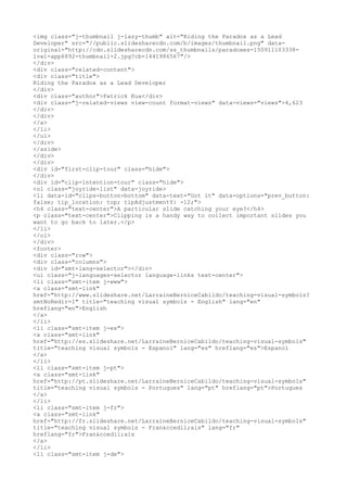 <img class="j-thumbnail j-lazy-thumb" alt="Riding the Paradox as a Lead
Developer" src="//public.slidesharecdn.com/b/images/thumbnail.png" data-
original="http://cdn.slidesharecdn.com/ss_thumbnails/paradoxes-150911103338-
lva1-app6892-thumbnail-2.jpg?cb=1441986567"/>
</div>
<div class="related-content">
<div class="title">
Riding the Paradox as a Lead Developer
</div>
<div class="author">Patrick Kua</div>
<div class="j-related-views view-count format-views" data-views="views">4,623
</div>
</div>
</a>
</li>
</ul>
</div>
</aside>
</div>
</div>
<div id="first-clip-tour" class="hide">
</div>
<div id="clip-intention-tour" class="hide">
<ol class="joyride-list" data-joyride>
<li data-id="clips-button-bottom" data-text="Got it" data-options="prev_button:
false; tip_location: top; tipAdjustmentY: -12;">
<h4 class="text-center">A particular slide catching your eye?</h4>
<p class="text-center">Clipping is a handy way to collect important slides you
want to go back to later.</p>
</li>
</ol>
</div>
<footer>
<div class="row">
<div class="columns">
<div id="smt-lang-selector"></div>
<ul class="j-languages-selector language-links text-center">
<li class="smt-item j-www">
<a class="smt-link"
href="http://www.slideshare.net/LarraineBerniceCabildo/teaching-visual-symbols?
smtNoRedir=1" title="teaching visual symbols - English" lang="en"
hreflang="en">English
</a>
</li>
<li class="smt-item j-es">
<a class="smt-link"
href="http://es.slideshare.net/LarraineBerniceCabildo/teaching-visual-symbols"
title="teaching visual symbols - Espanol" lang="es" hreflang="es">Espanol
</a>
</li>
<li class="smt-item j-pt">
<a class="smt-link"
href="http://pt.slideshare.net/LarraineBerniceCabildo/teaching-visual-symbols"
title="teaching visual symbols - Portugues" lang="pt" hreflang="pt">Portugues
</a>
</li>
<li class="smt-item j-fr">
<a class="smt-link"
href="http://fr.slideshare.net/LarraineBerniceCabildo/teaching-visual-symbols"
title="teaching visual symbols - Fran&ccedil;ais" lang="fr"
hreflang="fr">Fran&ccedil;ais
</a>
</li>
<li class="smt-item j-de">
 