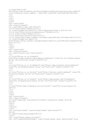 <a class="smt-link"
href="http://de.slideshare.net/LarraineBerniceCabildo/teaching-visual-symbols"
title="teaching visual symbols - Deutsche" lang="de" hreflang="de">Deutsche
</a>
</li>
</ul>
</div>
</div>
<div class="row">
<div class="columns">
<ul class="main-links text-center">
<li><a href="/about">About</a></li>
<li class="hidden-for-small"><a href="/developers">Dev & API</a></li>
<li><a href="http://blog.slideshare.net/">Blog</a></li>
<li><a href="/terms">Terms</a></li>
<li><a href="/privacy">Privacy</a></li>
<li><a href="http://www.linkedin.com/legal/copyright-policy">Copyright</a></li>
<li class="hidden-for-small"><a
href="https://help.linkedin.com/app/answers/detail/a_id/53685/kw/slideshare">Sup
port</a></li>
</ul>
</div>
</div>
<div class="row">
<div class="columns">
<ul class="social-links text-center">
<li>
<a title="Follow us on LinkedIn"
href="http://www.linkedin.com/company/slideshare" class="fa fa-linkedin-square
fa-lg" rel="nofollow" target="_blank"></a>
</li>
<li>
<a title="Follow us on SlideShare" href="http://www.facebook.com/slideshare"
class="fa fa-facebook-square fa-lg" rel="nofollow" target="_blank"></a>
</li>
<li>
<a title="Follow us on Twitter" href="http://twitter.com/SlideShare" class="fa
fa-twitter-square fa-lg" rel="nofollow" target="_blank"></a>
</li>
<li>
<a title="Follow us on Google+" href="http://www.google.com/+SlideShare"
class="fa fa-google-plus-square fa-lg" rel="nofollow" target="_blank"></a>
</li>
<li>
<a href="http://www.slideshare.net/rss/latest" class="fa fa-rss-square fa-
lg"></a>
</li>
</ul>
</div>
</div>
<div class="row">
<div class="columns">
<p class="copyright text-center">LinkedIn Corporation &copy; 2015</p>
<p></p>
</div>
</div>
</footer>
</div>
<div id="alert-modal" class="reveal-modal" data-reveal="">
<p></p>
<a class="close-reveal-modal">Ã€</a>
</div>
<div class="modal_popup_container">
<div id="clipboard-share-modal" class="reveal-modal small mobile-hide" aria-
 
