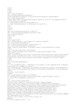 </div>
</div>
</div>
</div>
<div class="wrapper">
<div id="main-nav-mobile-search">
<form name="mobile-search" action="/search/slideshow" method="get">
<div class="input-box">
<input type="text" placeholder="Search" name="q" value="" autocomplete="off">
<a class="button expand">
<i class="search-icon fa fa-search"></i>
<i class="search-spinner fa fa-spinner fa-spin"></i>
</a>
</div>
</form>
</div>
<div id="slideview-container" class="">
<div class="slideview-header-container row">
<div class="columns">
<div></div>
</div>
</div>
<div class="row">
<div id="main-panel" class="small-12 large-8 columns">
<div class="sectionElements">
<div class="j-clips-toolbar clips-toolbar ">
<div class="clips-progress progress">
<span class="j-clips-meter clip-meter meter" style="width:0%"></span>
</div>
<div class="j-clips-info clips-info">
<span class="j-clips-count clips-count copy-in-aria-label" aria-
label="0"></span>
<span class="j-clips-count-text clips-count-text notranslate copy-in-aria-label"
data-content-zero="Be the first to clip this slide" data-content-one="person
clipped this slide" data-content-other="people clipped this slide"></span>
</div>
</div>
<div class="playerWrapper">
<div>
<!-- For slideview page , combined js for player is now combined with slideview
javascripts for logged out users-->
<div class="player lightPlayer fluidImage presentation_player" id="svPlayerId">
<span class="j-fullscreen-title-banner fullscreen-title-banner" style="display:
none;">
teaching visual symbols
</span>
<div class="stage valign-first-slide">
<a class="exit-fullscreen j-exit-fullscreen" style="display: none;">
<i class="fa fa-compress fa-2x"></i>
</a>
<div class="slide_container">
<section data-index="1" class="slide show" itemprop=image>
<img class="slide_image" src="http://image.slidesharecdn.com/group5-
150831121847-lva1-app6892/95/teaching-visual-symbols-1-638.jpg?cb=1441023619"
data-small="http://image.slidesharecdn.com/group5-150831121847-lva1-
app6892/85/teaching-visual-symbols-1-320.jpg?cb=1441023619" data-
normal="http://image.slidesharecdn.com/group5-150831121847-lva1-
app6892/95/teaching-visual-symbols-1-638.jpg?cb=1441023619" data-
full="http://image.slidesharecdn.com/group5-150831121847-lva1-
app6892/95/teaching-visual-symbols-1-1024.jpg?cb=1441023619" alt="VISUAL SYMBOLS
are representations of direct
reality, which comes in the form of signs and
symbols.
â€€Visual symbols worth ..."/>
 