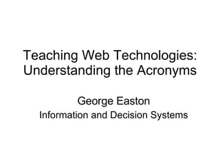 Teaching Web Technologies: Understanding the Acronyms George Easton Information and Decision Systems 