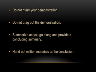 • Do not hurry your demonstration.
• Do not drag out the demonstration.
• Summarize as you go along and provide a
concluding summary.
• Hand out written materials at the conclusion.
 