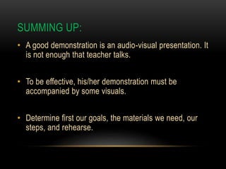 SUMMING UP:
• A good demonstration is an audio-visual presentation. It
is not enough that teacher talks.
• To be effective, his/her demonstration must be
accompanied by some visuals.
• Determine first our goals, the materials we need, our
steps, and rehearse.
 