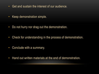 • Get and sustain the interest of our audience.
• Keep demonstration simple.
• Do not hurry nor drag out the demonstration.
• Check for understanding in the process of demonstration.
• Conclude with a summary.
• Hand out written materials at the end of demonstration.
 