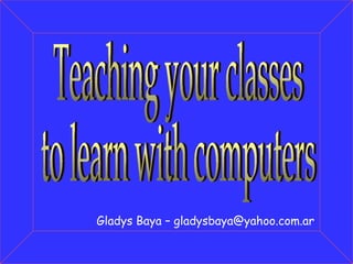 Gladys Baya – gladysbaya@yahoo.com.ar Teaching your classes to learn with computers 