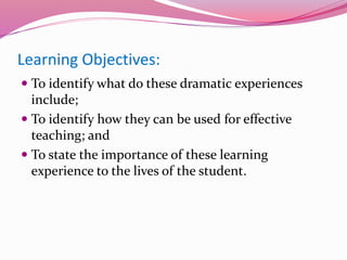 Learning Objectives:
 To identify what do these dramatic experiences
include;
 To identify how they can be used for effective
teaching; and
 To state the importance of these learning
experience to the lives of the student.
 