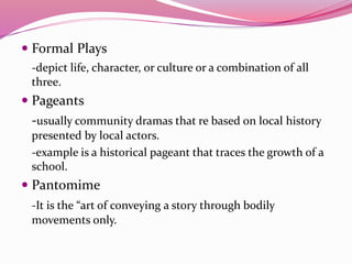  Formal Plays
-depict life, character, or culture or a combination of all
three.
 Pageants
-usually community dramas that re based on local history
presented by local actors.
-example is a historical pageant that traces the growth of a
school.
 Pantomime
-It is the “art of conveying a story through bodily
movements only.
 