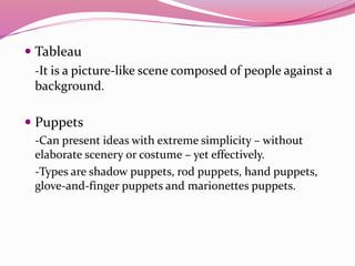  Tableau
-It is a picture-like scene composed of people against a
background.
 Puppets
-Can present ideas with extreme simplicity – without
elaborate scenery or costume – yet effectively.
-Types are shadow puppets, rod puppets, hand puppets,
glove-and-finger puppets and marionettes puppets.
 