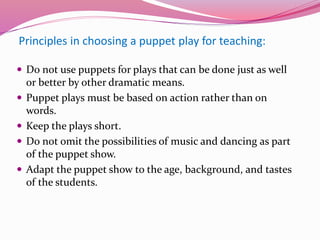 Principles in choosing a puppet play for teaching:
 Do not use puppets for plays that can be done just as well
or better by other dramatic means.
 Puppet plays must be based on action rather than on
words.
 Keep the plays short.
 Do not omit the possibilities of music and dancing as part
of the puppet show.
 Adapt the puppet show to the age, background, and tastes
of the students.
 