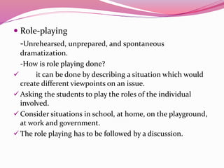  Role-playing
-Unrehearsed, unprepared, and spontaneous
dramatization.
-How is role playing done?
 it can be done by describing a situation which would
create different viewpoints on an issue.
 Asking the students to play the roles of the individual
involved.
 Consider situations in school, at home, on the playground,
at work and government.
 The role playing has to be followed by a discussion.
 