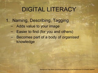 DIGITAL LITERACY Naming, Describing, Tagging Adds value to your image Easier to find (for you and others) Becomes part of a body of  organised  knowledge Background: http://flickr.com/photos/andrearusky/2736194440/in/set-72157606561568609/ 
