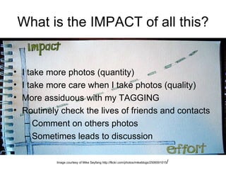 What is the IMPACT of all this? I take more photos (quantity) I take more care when I take photos (quality) More assiduous with my TAGGING Routinely check the lives of friends and contacts Comment on others photos Sometimes leads to discussion Image courtesy of Mike Seyfang http://flickr.com/photos/mikeblogs/2506591015 / 