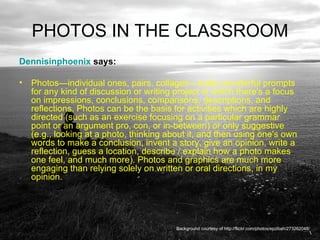 PHOTOS IN THE CLASSROOM Dennisinphoenix  says:  Photos—individual ones, pairs, collages—make wonderful prompts for any kind of discussion or writing project in which there's a focus on impressions, conclusions, comparisons, descriptions, and reflections. Photos can be the basis for activities which are highly directed (such as an exercise focusing on a particular grammar point or an argument pro, con, or in-between) or only suggestive (e.g., looking at a photo, thinking about it, and then using one's own words to make a conclusion, invent a story, give an opinion, write a reflection, guess a location, describe / explain how a photo makes one feel, and much more). Photos and graphics are much more engaging than relying solely on written or oral directions, in my opinion.  Background courtesy of http://flickr.com/photos/epzibah/273262048/ 