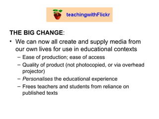 THE BIG CHANGE : We can now all create and supply media from our own lives for use in educational contexts Ease of production; ease of access Quality of product (not photocopied, or via overhead projector) Personalises  the educational experience Frees teachers and students from reliance on published texts  