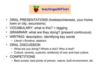 ORAL PRESENTATIONS (hobbies/interests, your home town or city, excursions) VOCABULARY: what is this? > tagging  GRAMMAR: what are they doing? (present continuous) WRITING: description, identifying key words Literal v Emotive, abstract  ORAL DISCUSSION What are you doing? Where is this? Who is that?  Culture: (events, customs, artefacts) of own and host culture COMPETITIONS Best sunset, best photo of person, nature, built environment, etc 