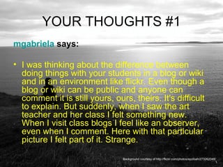 YOUR THOUGHTS #1 mgabriela  says:  I was thinking about the difference between doing things with your students in a blog or wiki and in an environment like flickr. Even though a blog or wiki can be public and anyone can comment it is still yours, ours, theirs. It's difficult to explain. But suddenly, when I saw the art teacher and her class I felt something new. When I visit class blogs I feel like an observer, even when I comment. Here with that particular picture I felt part of it. Strange. Background courtesy of http://flickr.com/photos/epzibah/273262048/ 