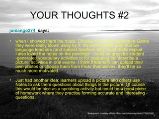 YOUR THOUGHTS #2 jomango274   says:  when I showed them the maze: Choose Your Own Adventure Game they were really blown away by it. It's such a great idea that we language teachers (and subject teachers too) could really exploit.  I also loved the notes on the paintings - could be great for student -generated vocabulary activities or for preparing for 'describe a picture' activities in oral exams. I think if learners can upload their own photos or choose them from Flickr themselves, they'll be so much more motivated.  Just had another idea: learners upload a picture and others use Notes to ask them questions about things in the picture. Of course this would be nice as a speaking activity but could be a good piece of homework where they practise forming accurate and interesting questions. Background courtesy of http://flickr.com/photos/epzibah/273262048/ 