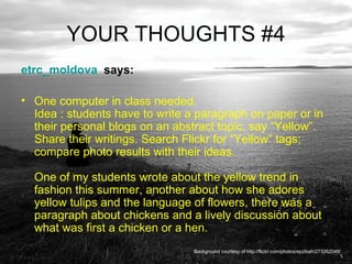 YOUR THOUGHTS #4 etrc_moldova   says:  One computer in class needed. Idea : students have to write a paragraph on paper or in their personal blogs on an abstract topic, say “Yellow”. Share their writings. Search Flickr for “Yellow” tags; compare photo results with their ideas. One of my students wrote about the yellow trend in fashion this summer, another about how she adores yellow tulips and the language of flowers, there was a paragraph about chickens and a lively discussion about what was first a chicken or a hen.  Background courtesy of http://flickr.com/photos/epzibah/273262048/ 