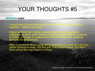 YOUR THOUGHTS #5 Shhkellie  says:  I would love to know how long the Adventure Game took to put together -- what a cool idea.  Made me think that maybe students could thread together a collaborative story: each person would be responsible for a section & finding an image to capture the mood of his/her part, passing along to the next person.  Also, I wondered about using the map feature to construct a journey (either fictional or real). Did this with GoogleEarth tours, but didn't know about the map feature in Flickr.  Background courtesy of http://flickr.com/photos/epzibah/273262048/ 