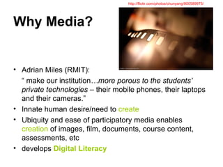 Why Media? Adrian Miles (RMIT): “  make our institution …more porous to the students’ private technologies  – their mobile phones, their laptops and their cameras.” Innate human desire/need to  create Ubiquity and ease of participatory media enables  creation  of images, film, documents, course content, assessments, etc develops  Digital Literacy http://flickr.com/photos/chunyang/800589975/ 