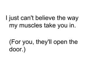 I just can't believe the way my muscles take you in. (For you, they'll open the door.) 