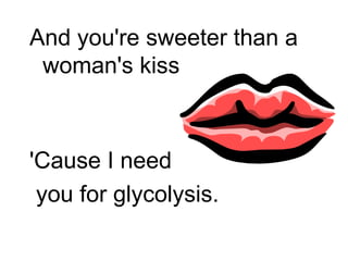And you're sweeter than a woman's kiss 'Cause I need you for glycolysis. 