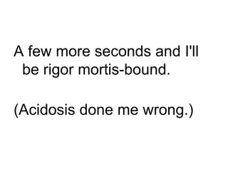 A few more seconds and I'll be rigor mortis-bound. (Acidosis done me wrong.) 