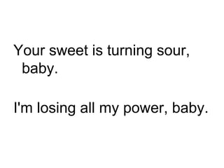 Your sweet is turning sour, baby. I'm losing all my power, baby. 
