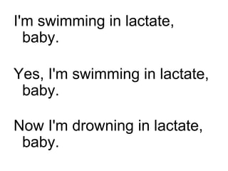 I'm swimming in lactate, baby. Yes, I'm swimming in lactate, baby. Now I'm drowning in lactate, baby. 