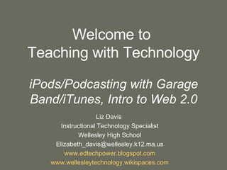 Welcome to  Teaching with Technology iPods/Podcasting with Garage Band/iTunes, Intro to Web 2.0 Liz Davis  Instructional Technology Specialist Wellesley High School [email_address] www.edtechpower.blogspot.com www.wellesleytechnology.wikispaces.com 