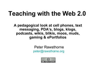 Teaching with the Web 2.0 A pedagogical look at cell phones, text messaging, PDA’s, blogs, klogs, podcasts, wikis, blikis, moos, muds, gaming & ePortfolios Peter Rawsthorne [email_address]   