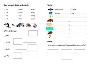 Odd one out. Circle and match.
a bat a hand an ant
a cat a lamp a cap
a rat a cap a map
a hat a flag a van
Write and draw.
__ gab ……………………
__ anhd ………...................
__ pelpa ……………………
………………………….__ lafg
Write.
What’s this? It’s a bat.
What’s …………………? It’s a ………………………… .
…………………………….? ………………………………… .
……………………………. ? ………………………………… .
…………………………….. ? ……………………………….. .
…………………………….. ? ……………………………….. .
…………………………….. ? ……………………………….. .
…………………………….. ? ………………………………. .
Write.
anantalampanappleavanaflagacapabagaratamapahat
………………………. ……………………… ……………………….
………………………. ……………………… ……………………….
………………………. ……………………… ……………………….
………………………
 