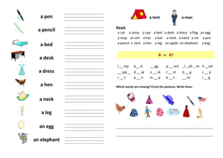 a pen
a pencil
a bed
a desk
a dress
a hen
a neck
a leg
an egg
an elephant
a tent a man
Read.
a cat a lamp a cap a bed a desk a dress a flag an egg
a map an ant a hat a bat a neck a hand a rat a pen
a pencil a tent a hen a leg an apple an elephant a bag
a or e?
l __ mp b__ d __ gg p __ ncil _l _ ph _ nt h __nd
__ ppl__ d __ sk n __ ck t __ nt b __ g c __ p
r __ t p __ n m __ p b __ t __ nt l __ g
Which words are missing? Circle the pictures. Write them.
………………………………………………………………………………………
……………………………………………………………………………………...
__________________________________
__________________________________
__________________________________
_________________________________
_________________________________
_________________________________
__
_________________________________
_________________________________
_________________________________
___
_________________________________
_________________________________
_________________________________
___
_________________________________
_________________________________
_________________________________
___
_________________________________
_________________________________
_________________________________
___
_________________________________
_________________________________
_________________________________
___
_________________________________
_________________________________
_________________________________
___
_________________________________
_________________________________
_________________________________
___
_________________________________
_________________________________
_________________________________
___
 