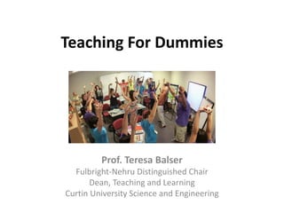 Teaching For Dummies
Prof. Teresa Balser
Fulbright-Nehru Distinguished Chair
Dean, Teaching and Learning
Curtin University Science and Engineering
 