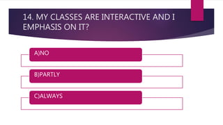 14. MY CLASSES ARE INTERACTIVE AND I
EMPHASIS ON IT?
A)NO
B)PARTLY
C)ALWAYS
 