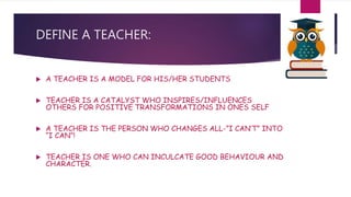 DEFINE A TEACHER:
 A TEACHER IS A MODEL FOR HIS/HER STUDENTS
 TEACHER IS A CATALYST WHO INSPIRES/INFLUENCES
OTHERS FOR POSITIVE TRANSFORMATIONS IN ONES SELF
 A TEACHER IS THE PERSON WHO CHANGES ALL-”I CAN’T” INTO
“I CAN”!
 TEACHER IS ONE WHO CAN INCULCATE GOOD BEHAVIOUR AND
CHARACTER.
 