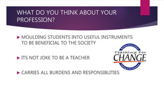 WHAT DO YOU THINK ABOUT YOUR
PROFESSION?
 MOULDING STUDENTS INTO USEFUL INSTRUMENTS
TO BE BENEFICIAL TO THE SOCIETY
 ITS NOT JOKE TO BE A TEACHER
 CARRIES ALL BURDENS AND RESPONSIBLITIES
 
