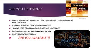 ARE YOU LISTENING?
 LACK OF GODLY MENTORS RESULT IN A CASE SIMILAR TO BLIND LEADING
ANOTHER BLIND.
 THIS WILL RESULT IN PAINFUL CONSEQUENCES
 YOUNG PEOPLE TODAY LOOK OUT FOR GODLY MENTORS.
 YOU CAN DESTROY OR BUILD A CHILDS FUTURE.
 YOUR STUDENTS NEEDS YOU!
 ARE YOU AVAILABLE???
 