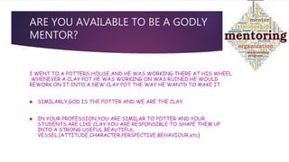 ARE YOU AVAILABLE TO BE A GODLY
MENTOR?
I WENT TO A POTTERS HOUSE,AND HE WAS WORKING THERE AT HIS WHEEL
,WHENEVER A CLAY POT HE WAS WORKING ON WAS RUINED,HE WOULD
REWORK ON IT INTO A NEW CLAY POT THE WAY HE WANTD TO MAKE IT.
 SIMILARLY,GOD IS THE POTTER AND WE ARE THE CLAY.
 IN YOUR PROFESSION,YOU ARE SIMILAR TO POTTER AND YOUR
STUDENTS ARE LIKE CLAY.YOU ARE RESPONSIBLE TO SHAPE THEM UP
INTO A STRONG,USEFUL,BEAUTIFUL
VESSEL.(ATTITUDE,CHARACTER,PERSPECTIVE,BEHAVIOUR,etc)
 
