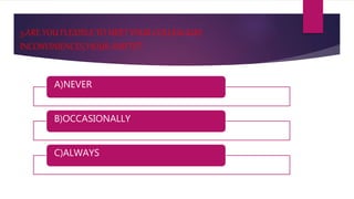 5.ARE YOU FLEXIBLE TO MEET YOUR COLLEAGUES
INCONVINIENCES,’HOUR-SHIFTS’?
A)NEVER
B)OCCASIONALLY
C)ALWAYS
 