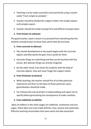 • Teaching is to be made successful and essential by using a maxim
called “From simple to complex”.
• Teacher should be divided the subject-matter into simple aspects
and complex aspect.
• Teacher should tell simple concept first and difficult concepts latter.
2. From known to unknown
The good teacher, teach a lesson is to proceed from something that the
students already known to those facts which they do not know
3. From concrete to Abstract
• The mental development to the pupils begins with the concrete
objects and afterwards the gain micro words for them.
• Concrete things are solid thing and they can be touched with five
senses. But abstract things can only be imagined.
• On the other hand, if we teach the students with the help of
concrete objects, they will never forget the subject matter.
4. From Particular to General
• While teaching, the teacher should first of all take particular
statements and then on the basis of those particular cases,
generalization should be made.
• For instance the role of protein in body building and repair has to
specify before generalizing the consequence of under nutrition.
5. From indefinite to definite
Ideas of children in the initial stages are indefinite, incoherent and very
vague. These ideas are to be made definite, clear, precise and systematic.
Effective teaching necessitates that every word and idea presented
10
 