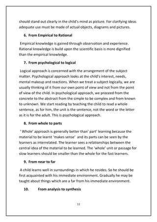should stand out clearly in the child’s mind as picture. For clarifying ideas
adequate use must be made of actual objects, diagrams and pictures.
6. From Empirical to Rational
Empirical knowledge is gained through observation and experience.
Rational knowledge is build upon the scientific basis is more dignified
than the empirical knowledge.
7. From psychological to logical
Logical approach is concerned with the arrangement of the subject
matter. Psychological approach looks at the child’s interest, needs,
mental makeup and reactions. When we treat a subject logically, we are
usually thinking of it from our own point of view and not from the point
of view of the child. In psychological approach, we proceed from the
concrete to the abstract from the simple to be complex and from known
to unknown. We start reading by teaching the child to read a whole
sentence, as for him, the unit is the sentence, not the word or the letter
as it is for the adult. This is psychological approach.
8. From whole to parts
‘ Whole’ approach is generally better than’ part’ learning because the
material to be learnt ‘makes sense’ and its parts can be seen by the
learners as interrelated. The learner sees a relationships between the
central idea of the material to be learned. The ‘whole’ unit or passage for
slow learners should be smaller than the whole for the fast learners.
9. From near to far
A child learns well in surroundings in which he resides. So he should be
first acquainted with his immediate environment. Gradually he may be
taught about things which are a far from his immediate environment.
10. From analysis to synthesis
11
 