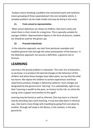 Analysis means breaking a problem into convenient parts and synthesis
means grouping of these separated part into one complete whole. A
complex problem can be made simple and easy by diving it into units.
11. From actual to representative
When actual objectives are shown to children, they learn easily and
retain them in their minds for a long time. This is specially suitable for
younger children. Representative objects in the form of pictures, models
etc should be used for the grown ups.
12. Proceed inductively
In the inductive approach, we start from particular examples and
establish general rules through the active participation of the learners. In
the deductive approach, we assume a definition, a general rule or
formula.
LEARNING
Learning is the pivotal problem in education. The main aim of education ,
as we know, is to produce the desired changes in the behaviour of the
children and when those changes have taken place, we say that the child
has learnt. We expose the children to certain experiences and those
experiences produce changes in behaviour patterns. Such changes are
designated by the general term ‘learning’. It is undoubtedly, right to say
that:”Learning is wealth to the poor, an honour to the rich, an aid to the
young, and a support and comfort to the aged”.
Learning may be formal as well as informal. One may learn in a formal
way by attending class room teaching. It may also take place in informal
says. One learns many things with travelling by going from one place to
another, through self study in the library, in the canteen, in the play
ground etc
12
 