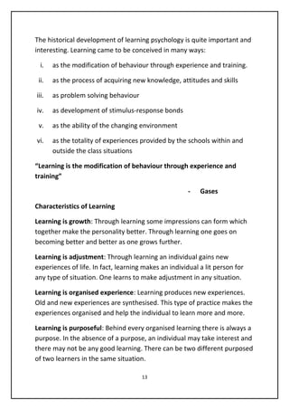 The historical development of learning psychology is quite important and
interesting. Learning came to be conceived in many ways:
i. as the modification of behaviour through experience and training.
ii. as the process of acquiring new knowledge, attitudes and skills
iii. as problem solving behaviour
iv. as development of stimulus-response bonds
v. as the ability of the changing environment
vi. as the totality of experiences provided by the schools within and
outside the class situations
“Learning is the modification of behaviour through experience and
training”
- Gases
Characteristics of Learning
Learning is growth: Through learning some impressions can form which
together make the personality better. Through learning one goes on
becoming better and better as one grows further.
Learning is adjustment: Through learning an individual gains new
experiences of life. In fact, learning makes an individual a lit person for
any type of situation. One learns to make adjustment in any situation.
Learning is organised experience: Learning produces new experiences.
Old and new experiences are synthesised. This type of practice makes the
experiences organised and help the individual to learn more and more.
Learning is purposeful: Behind every organised learning there is always a
purpose. In the absence of a purpose, an individual may take interest and
there may not be any good learning. There can be two different purposed
of two learners in the same situation.
13
 