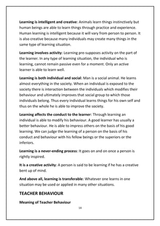Learning is intelligent and creative: Animals learn things instinctively but
human beings are able to learn things through practice and experience.
Human learning is intelligent because it will vary from person to person. It
is also creative because many individuals may create many things in the
same type of learning situation.
Learning involves activity: Learning pre-supposes activity on the part of
the learner. In any type of learning situation, the individual who is
learning, cannot remain passive even for a moment. Only an active
learner is able to learn well.
Learning is both individual and social: Man is a social animal. He learns
almost everything in the society. When an individual is exposed to the
society there is interaction between the individuals which modifies their
behaviour and ultimately improves that social group to which those
individuals belong. Thus every individual learns things for his own self and
thus on the whole he is able to improve the society.
Learning affects the conduct to the learner: Through learning an
individual is able to modify his behaviour. A good learner has usually a
better behaviour. He is able to impress others on the basis of his good
learning. We can judge the learning of a person on the basis of his
conduct and behaviour with his fellow beings or the superiors or the
inferiors.
Learning is a never-ending process: It goes on and on once a person is
rightly inspired.
It is a creative activity: A person is said to be learning if he has a creative
bent up of mind.
And above all, learning is transferable: Whatever one learns in one
situation may be used or applied in many other situations.
TEACHER BEHAVIOUR
Meaning of Teacher Behaviour
14
 