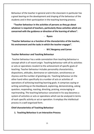 Behaviour of the teacher in general and in the classroom in particular has
a great bearing on the development and shaping of the behaviour of the
students and in their participation in the teaching learning process.
“Teacher behaviour in the activities of persons as they go about
whatever is required of teachers, particularly those activities which are
concerned with the guidance or direction of the learning of others”.
- Ryans
“Teacher behaviour as a function of the characteristics of the teacher,
his environment and the tasks in which the teacher engages”.
- M C Nergency and Carner
Teacher Behaviour and Teaching Behaviour
Teacher behaviour has a wide cannotation than teaching behaviour-a
concept which is of recent origin. Teaching behaviour with all its activities
or acts or operations revalent to the achievement of specific goals of
teaching. Teacher behaviour includes personality characteristics,
dispositions, attitudes, dominance or submission, sensitiveness or
shyness and the number of greetings etc. Teaching behaviour on the
other hand refers specifically to a number of acts or activities of
operations of achieving teaching-learning goals. It comprises saying or
writing something on the blackboard, explaining, demonstrating, asking
question, responding, reacting, directing, praising, encouraging or
reprimanding. The teaching behaviour conceived in his way becomes a
system of activities or acts or operations which can be analysed in terms
of each specific activity or act or operation. It employs the intellectual
process in a well organised form.
Chief characteristics of Teaching Behaviour
1. Teaching Behaviour is an Interactive Process
15
 